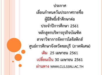 ประกาศ
เลื่อนกำหนดวันประกาศรายชื่อผู้มีสิทธิ์เข้าศึกษาต่อ
ประจำปีการศึกษา 2561
หลักสูตรบริหารธุรกิจบัณฑิต
สาขาวิชาการจัดการโลจิสติกส์
ศูนย์การศึกษาจังหวัดชลบุรี (ภาคพิเศษ)
เดิม  25 เมษายน 2561 เปลี่ยนเป็น 30
เมษายน 2561 ผ่านทาง www.cls.ssru.ac.th
