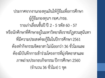 ประกาศจากงานกองทุนเงินให้กู้ยืมเพื่อการศึกษา
ผู้กู้ยืมกองทุนฯ กยศ./กรอ.
รายเก่าเลื่อนชั้นปี ปี 2 - 5 รหัส 60 -
57
หรือนักศึกษาที่ศึกษาอยู่ในมหาวิทยาลัยราชภัฏสวนสุนันทา
ที่มีความประสงค์จะกู้ยืมในปีการศึกษา
2561 ต้องทำกิจกรรมจิตอาสา ไม่น้อยกว่า 36
ชม
