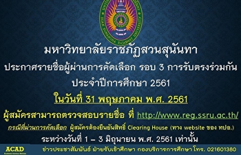 มหาวิทยาลัยราชภัฏสวนสุนันทา
ประกาศรายชื่อผู้ผ่านการคัดเลือก รอบ 3
การรับตรงร่วมกัน ประจำปีการศึกษา 2561
ในวันที่ 31 พฤษภาคม พ.ศ. 2561
ผู้สมัครสามารถตรวจสอบรายชื่อ ที่
http://www.reg.ssru.ac.th/
กรณีที่ผ่านการคัดเลือก
ผู้สมัครต้องยืนยันสิทธิ์ Clearing