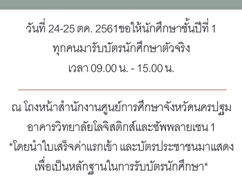 ในวันที่ 24-25 ตค. 2561 นี้
ขอให้นักศึกษาชั้นปีที่ 1 ทุกคน
มารับบัตรนักศึกษาตัวจริง เวลา 09.00 น. -
15.00 น. ณ
โถงหน้าสำนักงานศูนย์การศึกษาจังหวัดนครปฐม
อาคารวิทยาลัยโลจิสติกส์และซัพพลายเชน 1
*โดยนำใบเสร็จค่าแรกเข้า
และบัตรประชาชนมาแสดง
